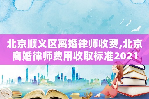 北京順義區(qū)離婚律師收費(fèi),北京離婚律師費(fèi)用收取標(biāo)準(zhǔn)2021