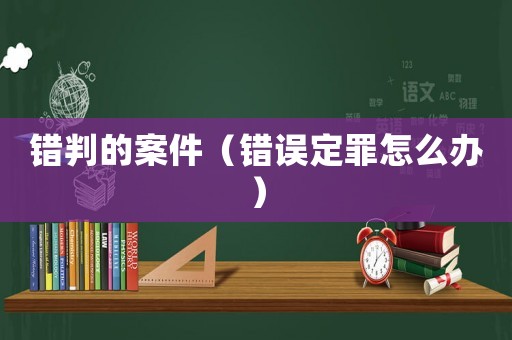 錯(cuò)判的案件（錯(cuò)誤定罪怎么辦）