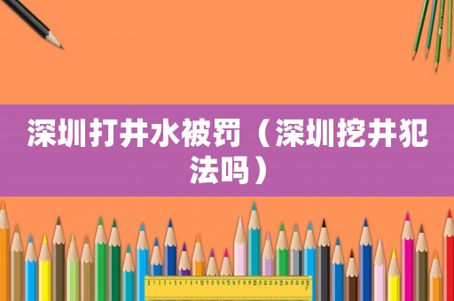 深圳打井水被罰（深圳挖井犯法嗎）