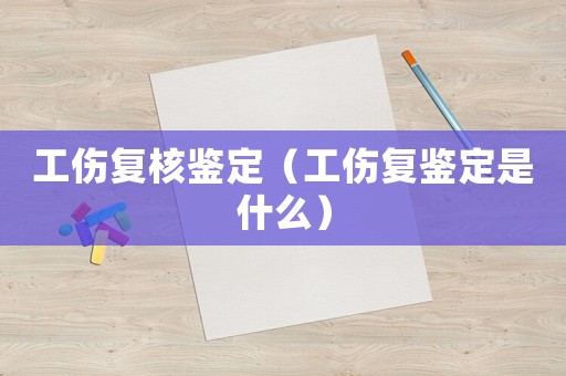 工傷復(fù)核鑒定（工傷復(fù)鑒定是什么）