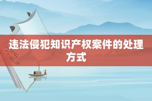 違法侵犯知識產權案件的處理方式