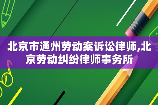北京市通州勞動案訴訟律師,北京勞動糾紛律師事務所