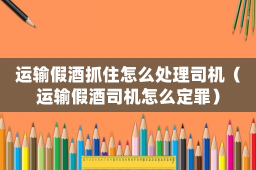 運(yùn)輸假酒抓住怎么處理司機(jī)（運(yùn)輸假酒司機(jī)怎么定罪）