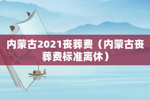 內(nèi)蒙古2021喪葬費(fèi)（內(nèi)蒙古喪葬費(fèi)標(biāo)準(zhǔn)離休）