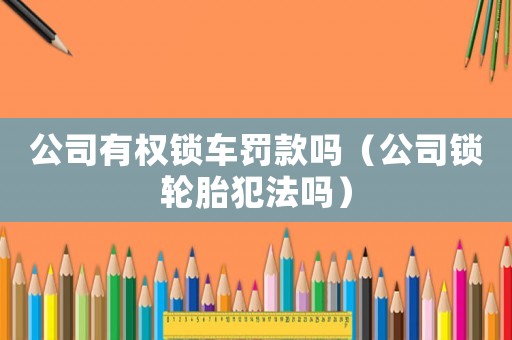 公司有權鎖車罰款嗎（公司鎖輪胎犯法嗎）