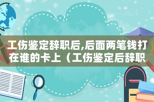 工傷鑒定辭職后,后面兩筆錢打在誰的卡上（工傷鑒定后辭職錢是不是拿得多）