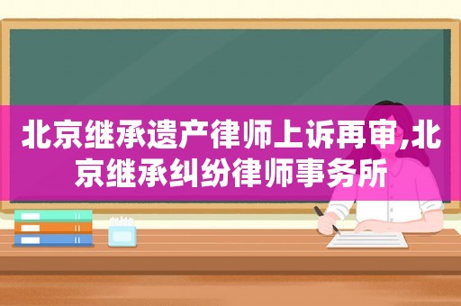 北京繼承遺產律師上訴再審,北京繼承糾紛律師事務所
