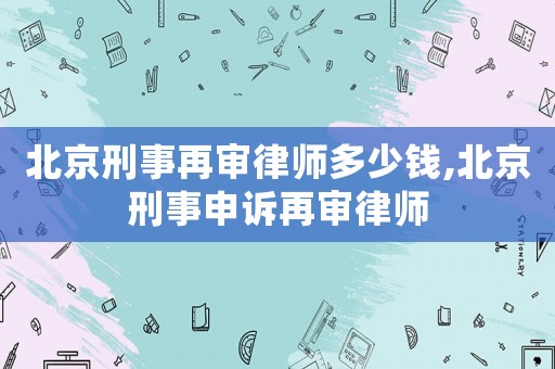 北京刑事再審律師多少錢,北京刑事申訴再審律師