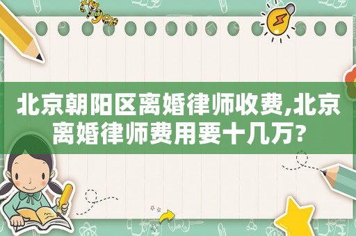 北京朝陽區離婚律師收費,北京離婚律師費用要十幾萬?