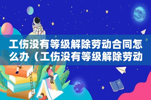 工傷沒有等級解除勞動合同怎么辦（工傷沒有等級解除勞動合同）