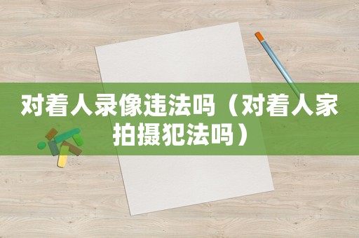 對著人錄像違法嗎（對著人家拍攝犯法嗎）