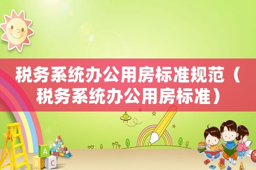 稅務系統辦公用房標準規范（稅務系統辦公用房標準）