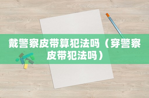 戴警察皮帶算犯法嗎（穿警察皮帶犯法嗎）