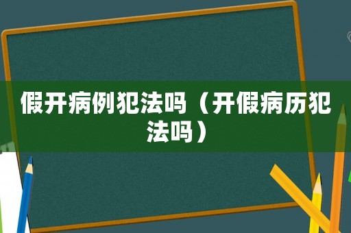 假開病例犯法嗎（開假病歷犯法嗎）