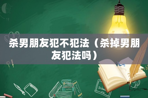 殺男朋友犯不犯法（殺掉男朋友犯法嗎）