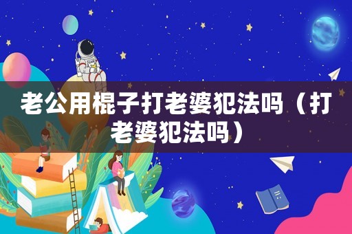 老公用棍子打老婆犯法嗎（打老婆犯法嗎）