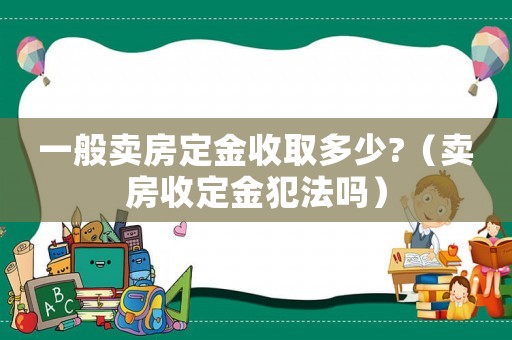 一般賣房定金收取多少?（賣房收定金犯法嗎）