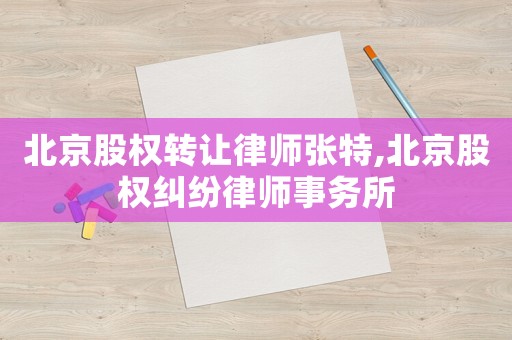 北京股權轉讓律師張特,北京股權糾紛律師事務所