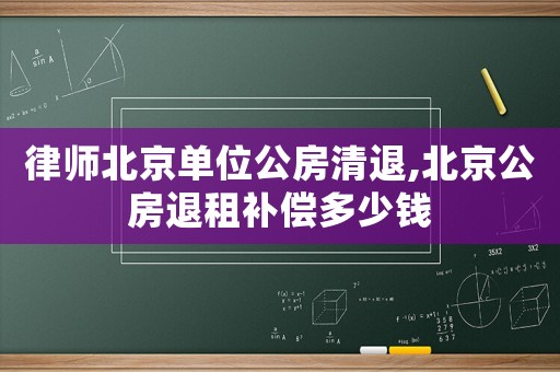 律師北京單位公房清退,北京公房退租補償多少錢
