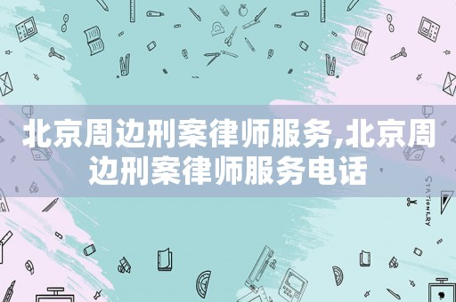 北京周邊刑案律師服務,北京周邊刑案律師服務電話