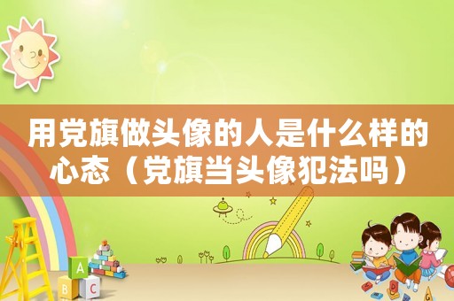 用黨旗做頭像的人是什么樣的心態（黨旗當頭像犯法嗎）