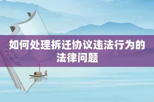 如何處理拆遷協議違法行為的法律問題