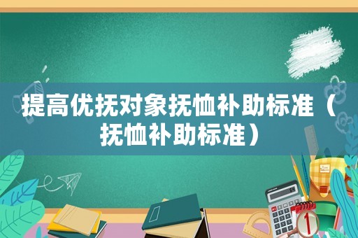 提高優(yōu)撫對(duì)象撫恤補(bǔ)助標(biāo)準(zhǔn)（撫恤補(bǔ)助標(biāo)準(zhǔn)）