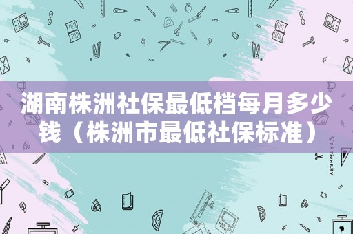 湖南株洲社保最低檔每月多少錢（株洲市最低社保標準）