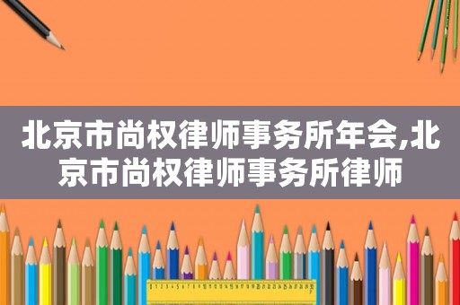 北京市尚權(quán)律師事務所年會,北京市尚權(quán)律師事務所律師