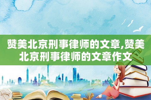 贊美北京刑事律師的文章,贊美北京刑事律師的文章作文