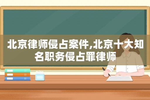 北京律師侵占案件,北京十大知名職務(wù)侵占罪律師