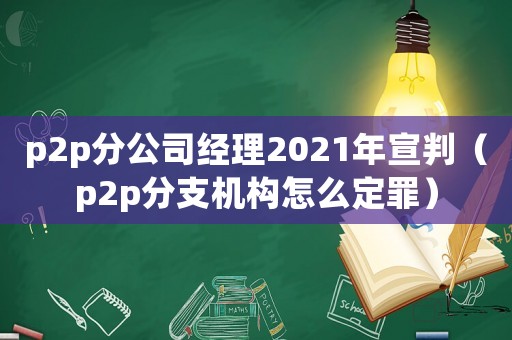 p2p分公司經(jīng)理2021年宣判（p2p分支機(jī)構(gòu)怎么定罪）
