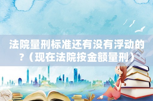 法院量刑標準還有沒有浮動的?（現在法院按金額量刑）