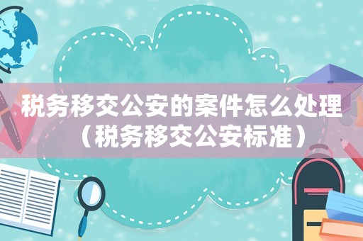 稅務移交公安的案件怎么處理（稅務移交公安標準）