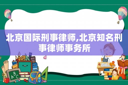 北京國際刑事律師,北京知名刑事律師事務所