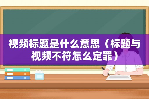視頻標題是什么意思（標題與視頻不符怎么定罪）