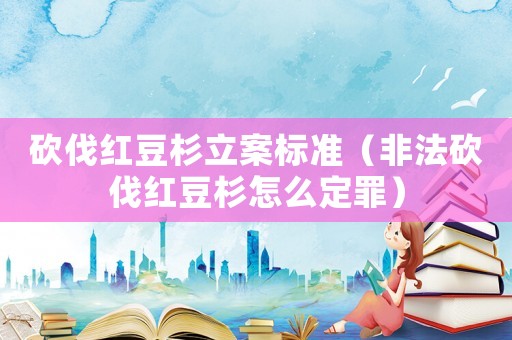 砍伐紅豆杉立案標(biāo)準(zhǔn)（非法砍伐紅豆杉怎么定罪）