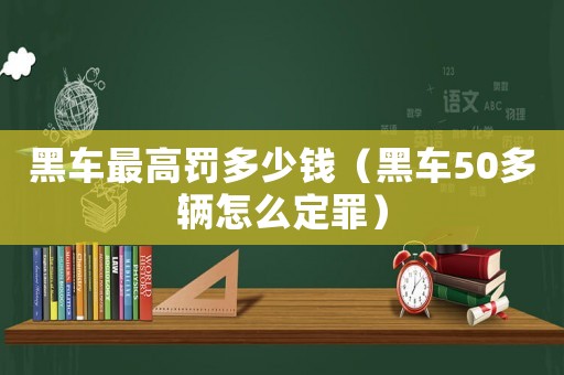 黑車最高罰多少錢（黑車50多輛怎么定罪）