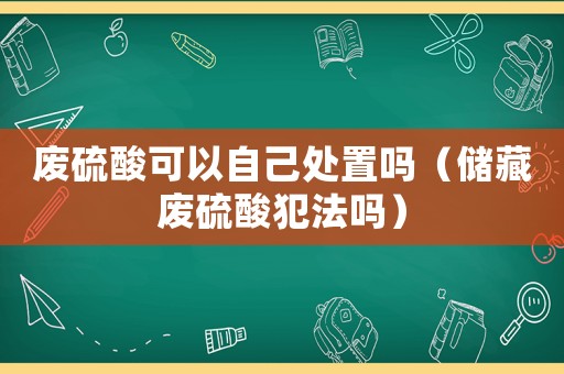 廢硫酸可以自己處置嗎（儲藏廢硫酸犯法嗎）