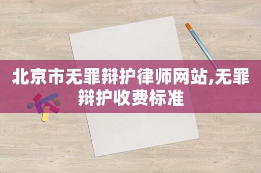 北京市無罪辯護律師網站,無罪辯護收費標準