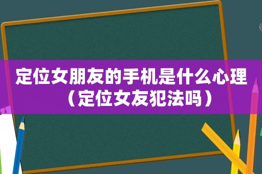 定位女朋友的手機(jī)是什么心理（定位女友犯法嗎）