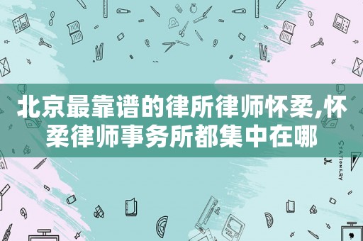 北京最靠譜的律所律師懷柔,懷柔律師事務(wù)所都集中在哪