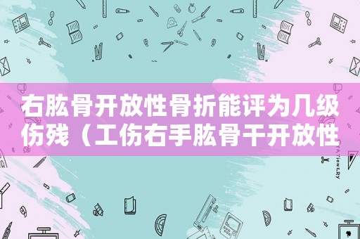 右肱骨開放性骨折能評為幾級傷殘（工傷右手肱骨干開放性骨折評幾級）