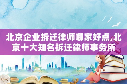 北京企業拆遷律師哪家好點,北京十大知名拆遷律師事務所