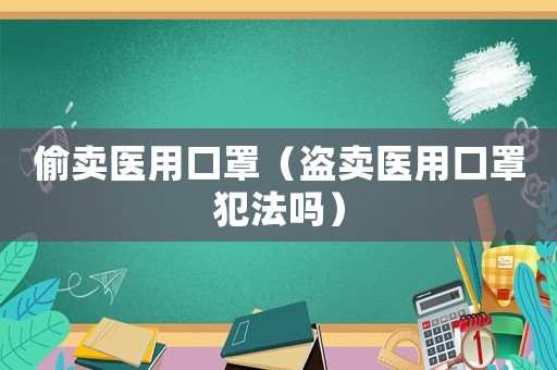 偷賣醫(yī)用口罩（盜賣醫(yī)用口罩犯法嗎）
