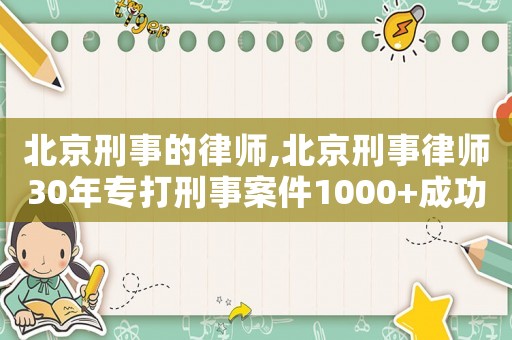 北京刑事的律師,北京刑事律師30年專打刑事案件1000+成功案例