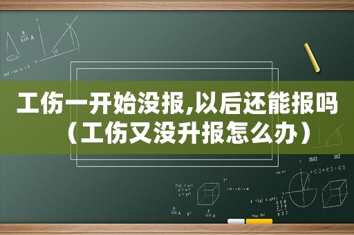 工傷一開始沒報,以后還能報嗎（工傷又沒升報怎么辦）