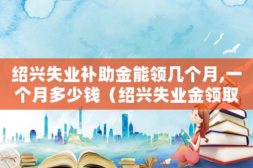 紹興失業(yè)補(bǔ)助金能領(lǐng)幾個(gè)月,一個(gè)月多少錢(qián)（紹興失業(yè)金領(lǐng)取標(biāo)準(zhǔn)）