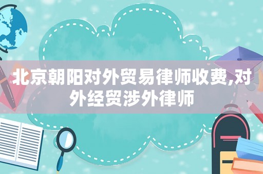 北京朝陽對外貿(mào)易律師收費,對外經(jīng)貿(mào)涉外律師