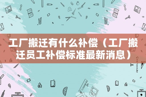 工廠搬遷有什么補償（工廠搬遷員工補償標準最新消息）